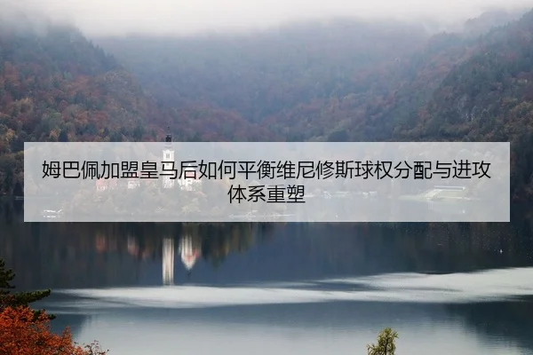 姆巴佩加盟皇马后如何平衡维尼修斯球权分配与进攻体系重塑