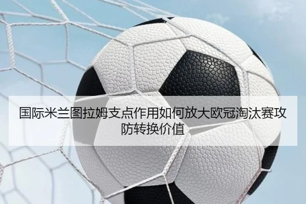 国际米兰图拉姆支点作用如何放大欧冠淘汰赛攻防转换价值
